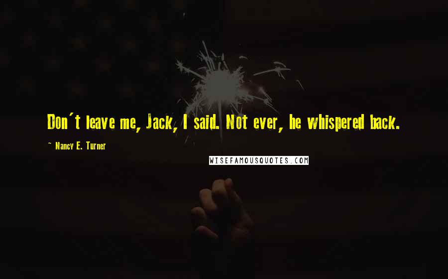 Nancy E. Turner Quotes: Don't leave me, Jack, I said. Not ever, he whispered back.