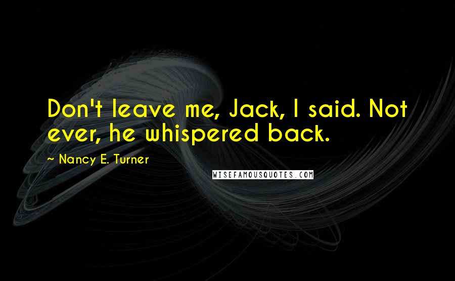 Nancy E. Turner Quotes: Don't leave me, Jack, I said. Not ever, he whispered back.