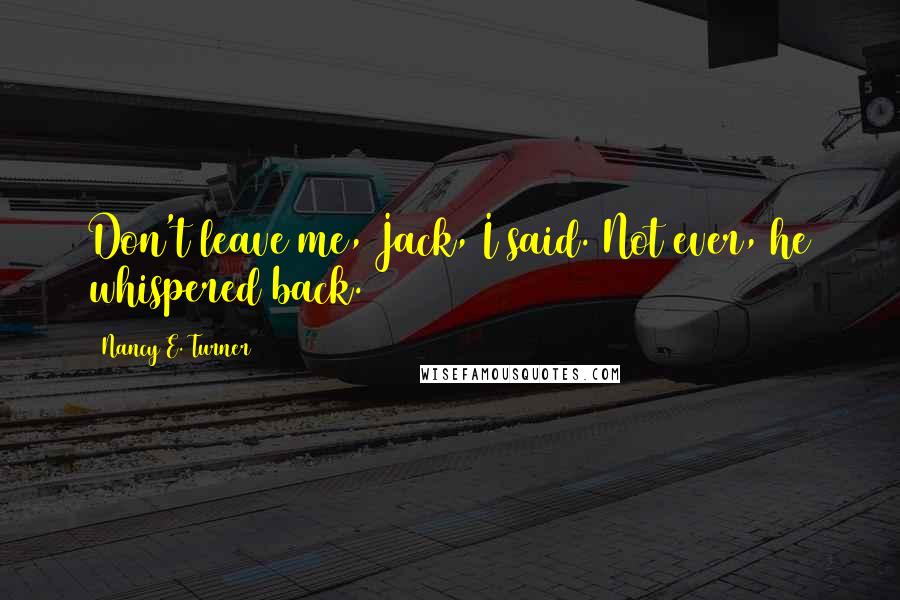 Nancy E. Turner Quotes: Don't leave me, Jack, I said. Not ever, he whispered back.