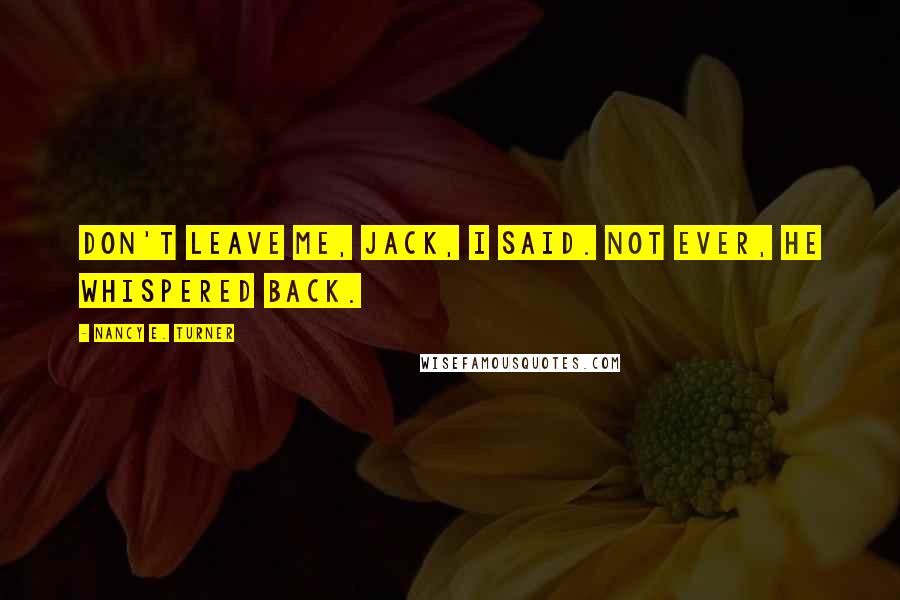 Nancy E. Turner Quotes: Don't leave me, Jack, I said. Not ever, he whispered back.