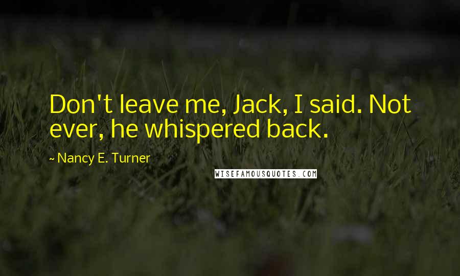 Nancy E. Turner Quotes: Don't leave me, Jack, I said. Not ever, he whispered back.