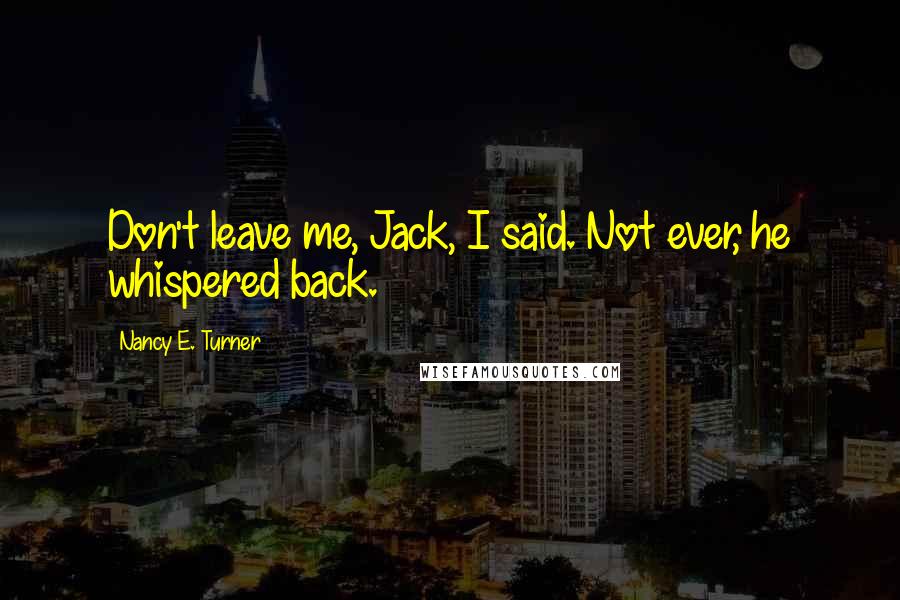 Nancy E. Turner Quotes: Don't leave me, Jack, I said. Not ever, he whispered back.