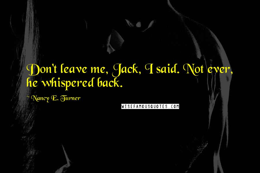 Nancy E. Turner Quotes: Don't leave me, Jack, I said. Not ever, he whispered back.