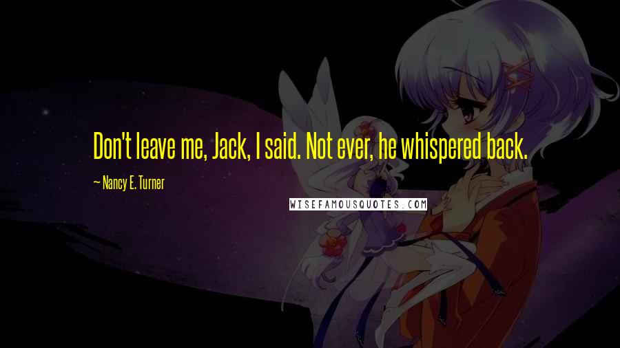 Nancy E. Turner Quotes: Don't leave me, Jack, I said. Not ever, he whispered back.