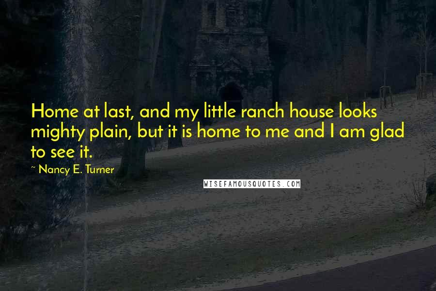 Nancy E. Turner Quotes: Home at last, and my little ranch house looks mighty plain, but it is home to me and I am glad to see it.