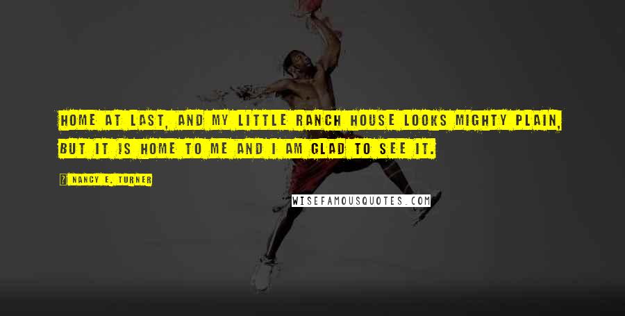 Nancy E. Turner Quotes: Home at last, and my little ranch house looks mighty plain, but it is home to me and I am glad to see it.