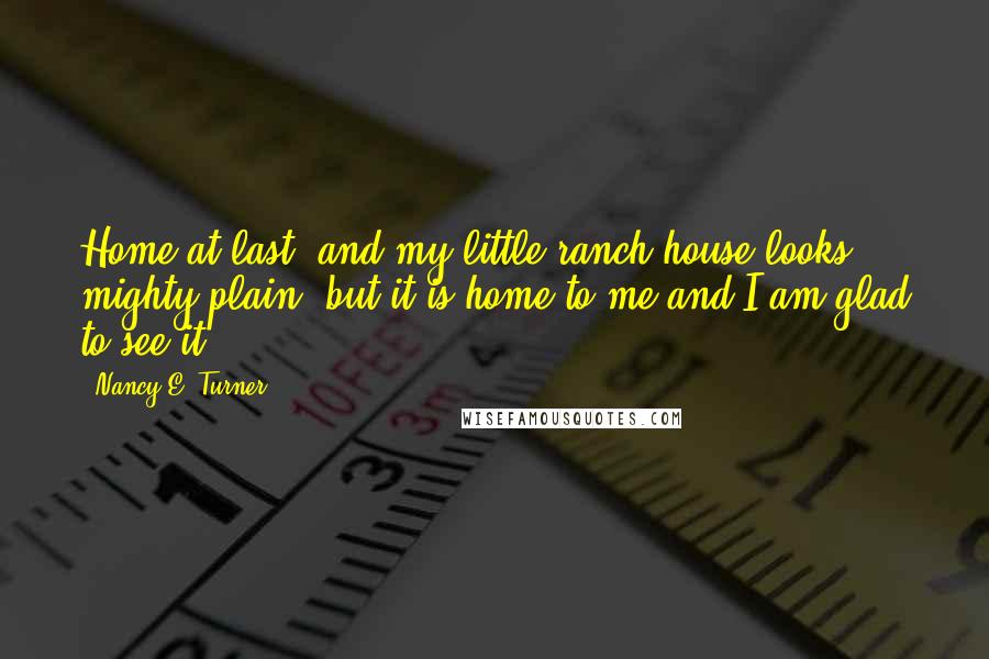 Nancy E. Turner Quotes: Home at last, and my little ranch house looks mighty plain, but it is home to me and I am glad to see it.