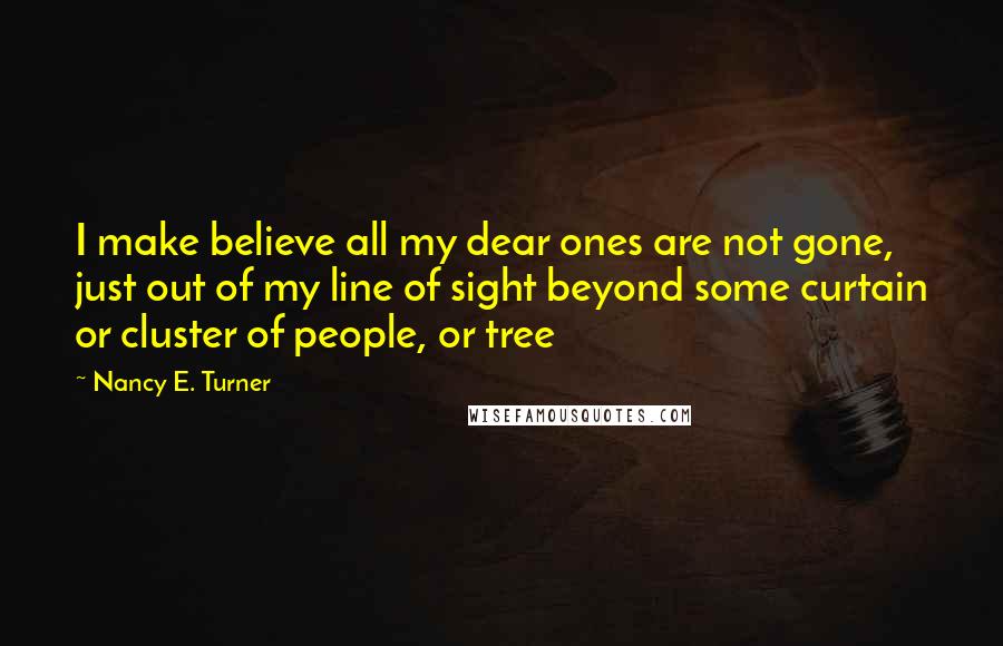Nancy E. Turner Quotes: I make believe all my dear ones are not gone, just out of my line of sight beyond some curtain or cluster of people, or tree