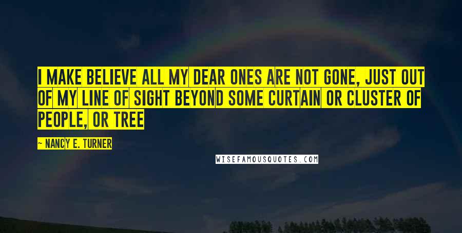 Nancy E. Turner Quotes: I make believe all my dear ones are not gone, just out of my line of sight beyond some curtain or cluster of people, or tree