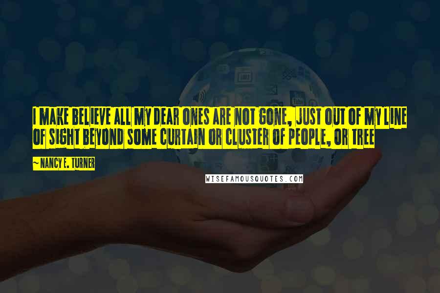Nancy E. Turner Quotes: I make believe all my dear ones are not gone, just out of my line of sight beyond some curtain or cluster of people, or tree