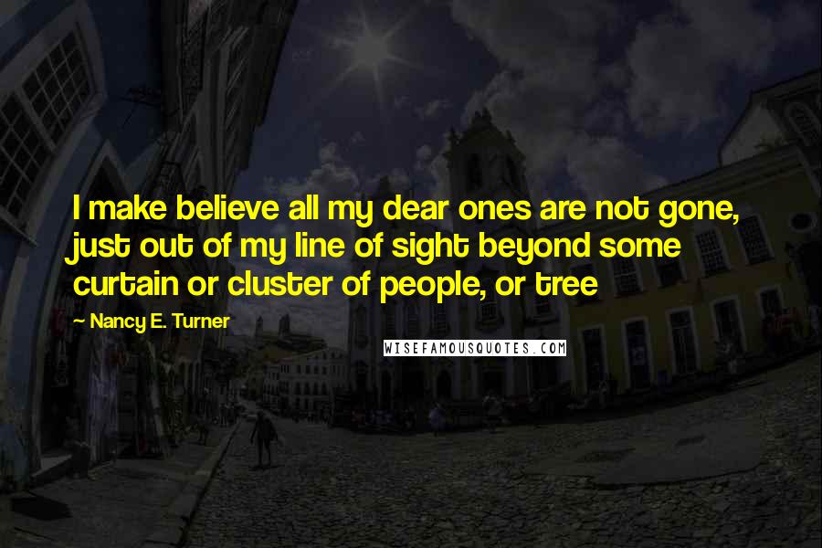 Nancy E. Turner Quotes: I make believe all my dear ones are not gone, just out of my line of sight beyond some curtain or cluster of people, or tree