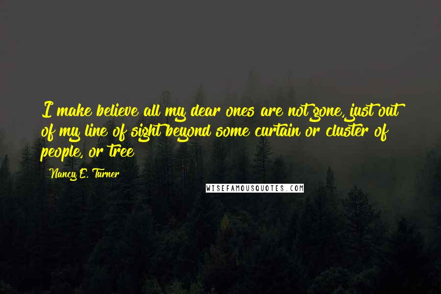 Nancy E. Turner Quotes: I make believe all my dear ones are not gone, just out of my line of sight beyond some curtain or cluster of people, or tree