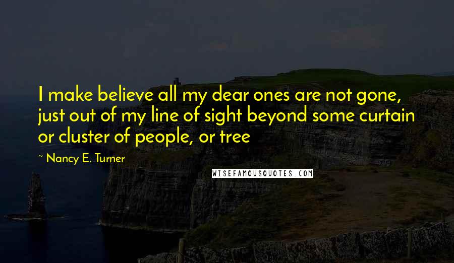 Nancy E. Turner Quotes: I make believe all my dear ones are not gone, just out of my line of sight beyond some curtain or cluster of people, or tree
