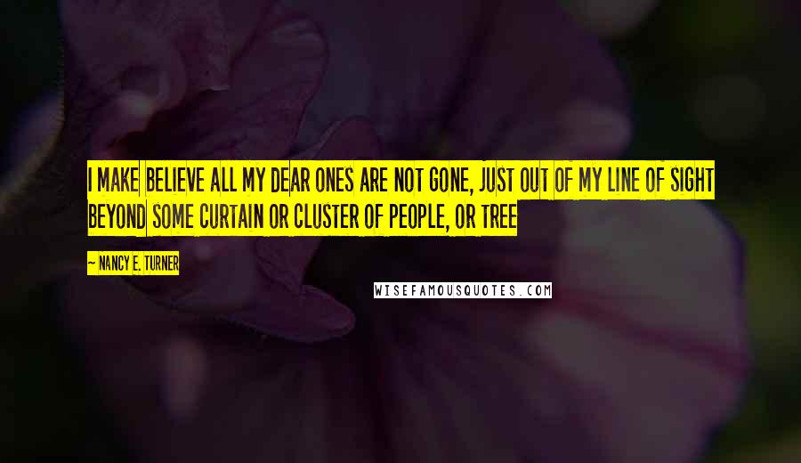 Nancy E. Turner Quotes: I make believe all my dear ones are not gone, just out of my line of sight beyond some curtain or cluster of people, or tree