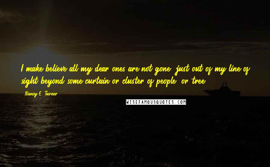 Nancy E. Turner Quotes: I make believe all my dear ones are not gone, just out of my line of sight beyond some curtain or cluster of people, or tree