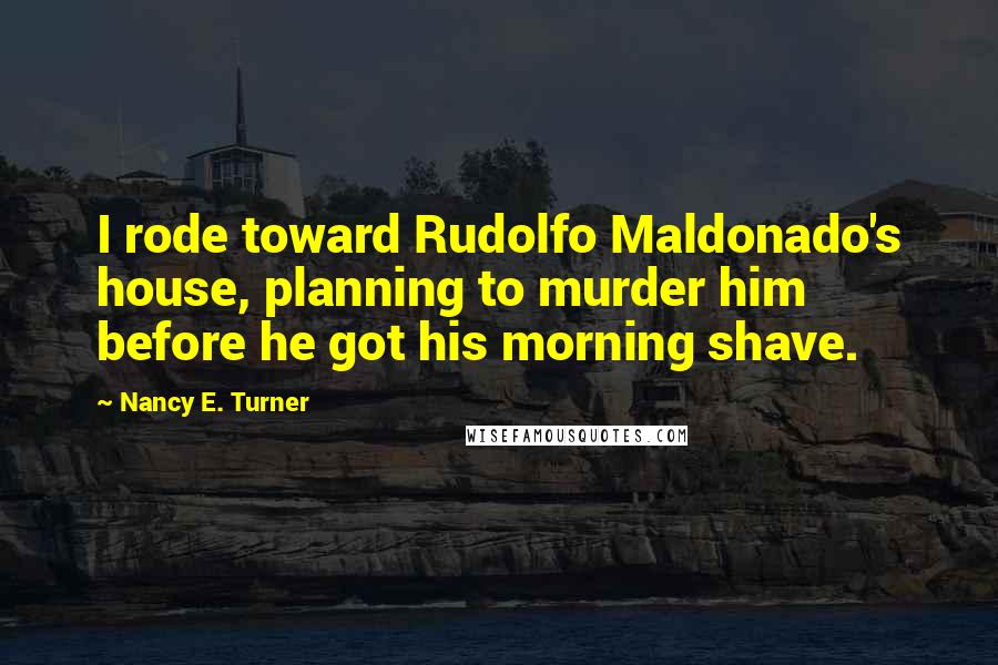 Nancy E. Turner Quotes: I rode toward Rudolfo Maldonado's house, planning to murder him before he got his morning shave.