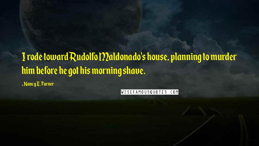 Nancy E. Turner Quotes: I rode toward Rudolfo Maldonado's house, planning to murder him before he got his morning shave.