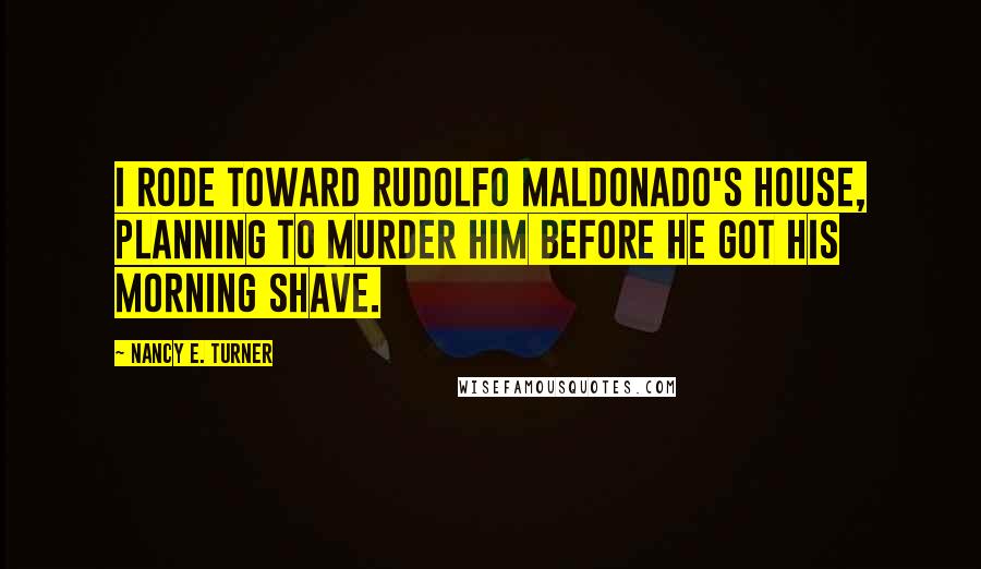 Nancy E. Turner Quotes: I rode toward Rudolfo Maldonado's house, planning to murder him before he got his morning shave.