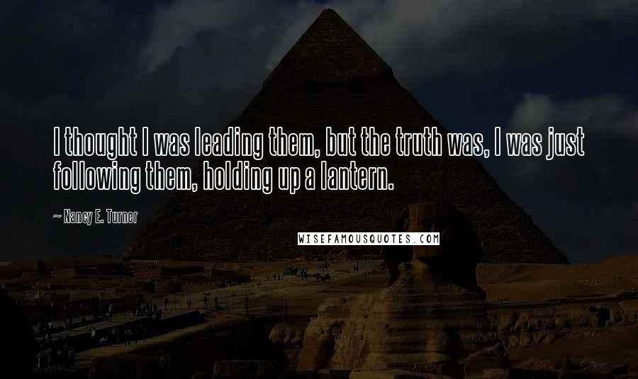 Nancy E. Turner Quotes: I thought I was leading them, but the truth was, I was just following them, holding up a lantern.