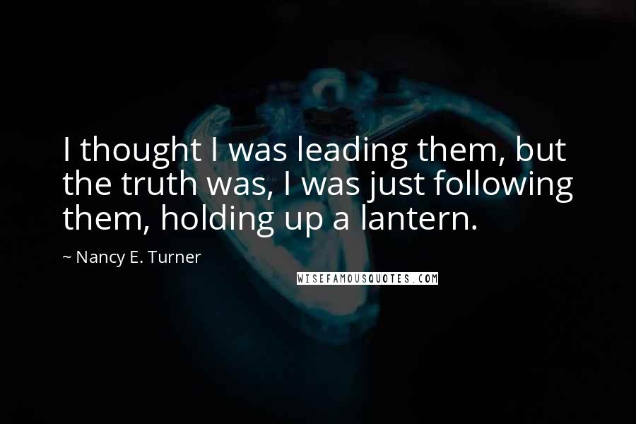 Nancy E. Turner Quotes: I thought I was leading them, but the truth was, I was just following them, holding up a lantern.