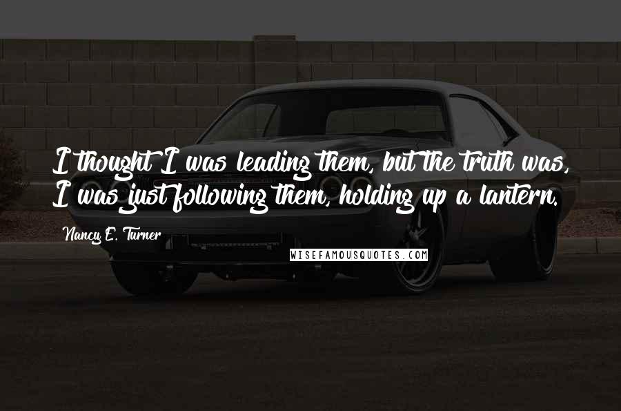 Nancy E. Turner Quotes: I thought I was leading them, but the truth was, I was just following them, holding up a lantern.