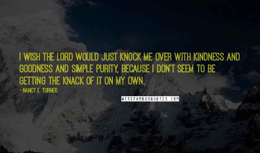 Nancy E. Turner Quotes: I wish the Lord would just knock me over with kindness and goodness and simple purity, because I don't seem to be getting the knack of it on my own.