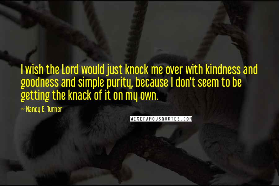 Nancy E. Turner Quotes: I wish the Lord would just knock me over with kindness and goodness and simple purity, because I don't seem to be getting the knack of it on my own.