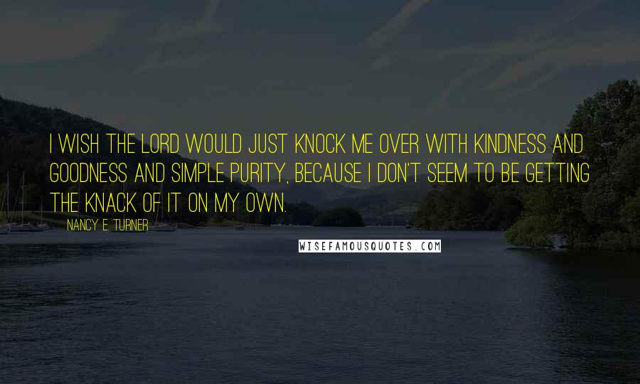 Nancy E. Turner Quotes: I wish the Lord would just knock me over with kindness and goodness and simple purity, because I don't seem to be getting the knack of it on my own.