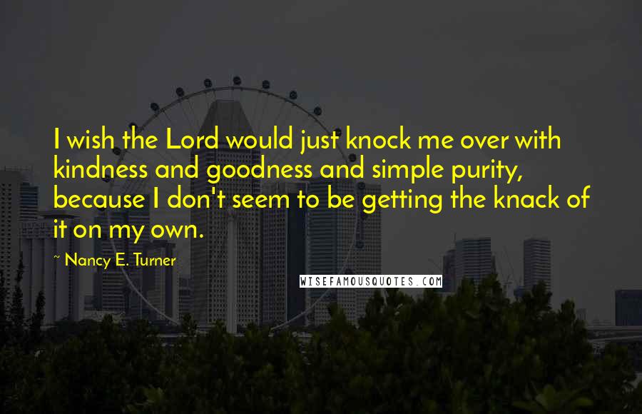 Nancy E. Turner Quotes: I wish the Lord would just knock me over with kindness and goodness and simple purity, because I don't seem to be getting the knack of it on my own.