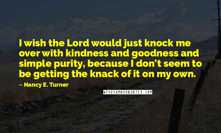 Nancy E. Turner Quotes: I wish the Lord would just knock me over with kindness and goodness and simple purity, because I don't seem to be getting the knack of it on my own.