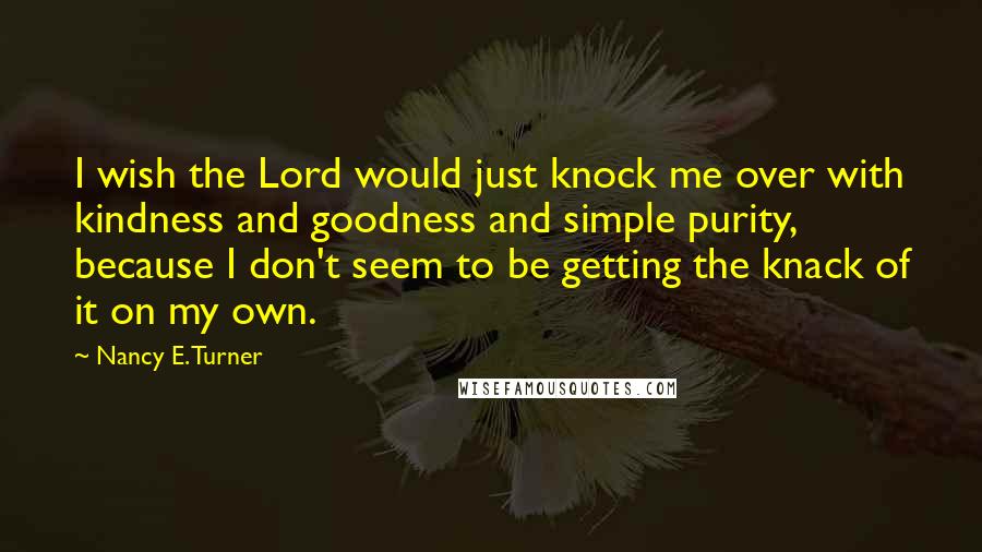 Nancy E. Turner Quotes: I wish the Lord would just knock me over with kindness and goodness and simple purity, because I don't seem to be getting the knack of it on my own.
