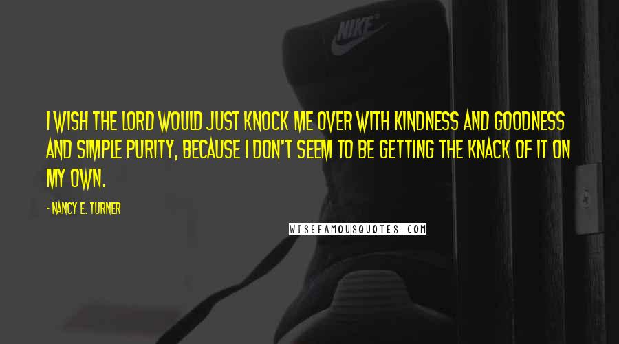 Nancy E. Turner Quotes: I wish the Lord would just knock me over with kindness and goodness and simple purity, because I don't seem to be getting the knack of it on my own.