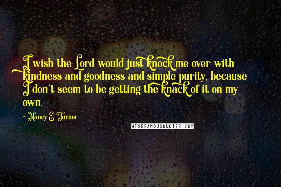 Nancy E. Turner Quotes: I wish the Lord would just knock me over with kindness and goodness and simple purity, because I don't seem to be getting the knack of it on my own.