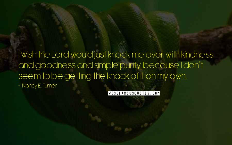 Nancy E. Turner Quotes: I wish the Lord would just knock me over with kindness and goodness and simple purity, because I don't seem to be getting the knack of it on my own.