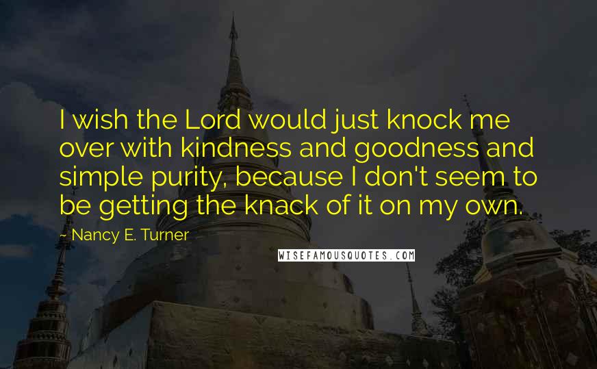 Nancy E. Turner Quotes: I wish the Lord would just knock me over with kindness and goodness and simple purity, because I don't seem to be getting the knack of it on my own.