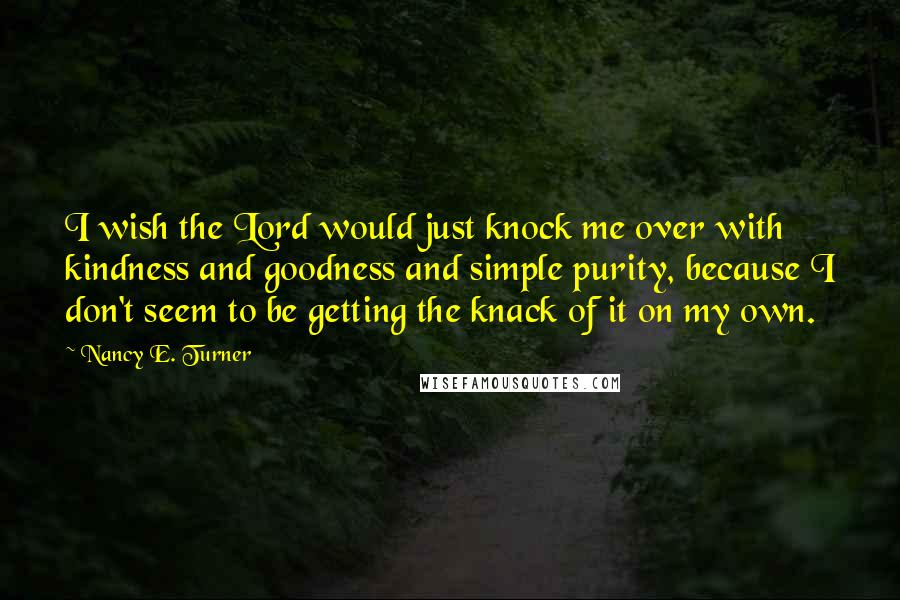 Nancy E. Turner Quotes: I wish the Lord would just knock me over with kindness and goodness and simple purity, because I don't seem to be getting the knack of it on my own.