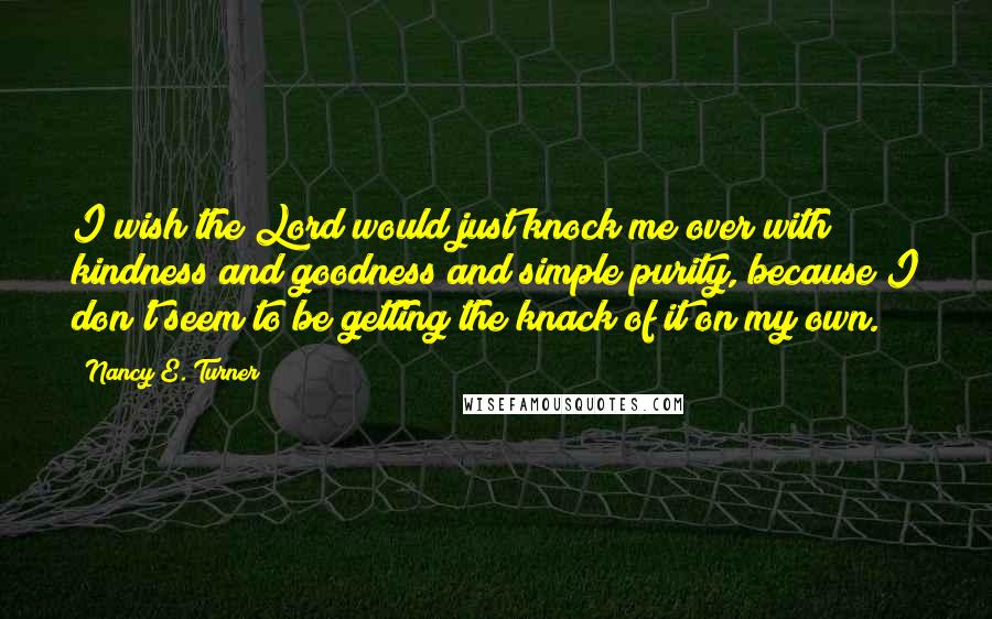 Nancy E. Turner Quotes: I wish the Lord would just knock me over with kindness and goodness and simple purity, because I don't seem to be getting the knack of it on my own.