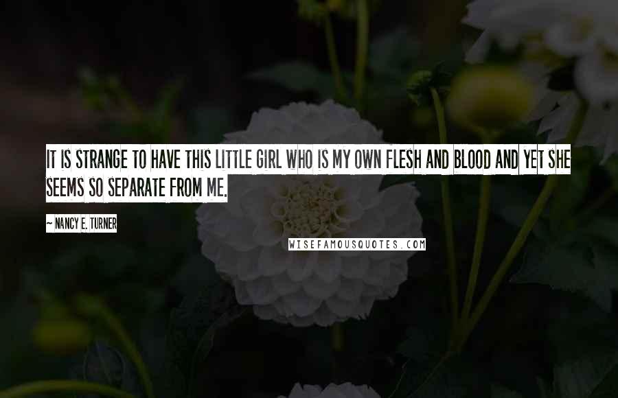 Nancy E. Turner Quotes: It is strange to have this little girl who is my own flesh and blood and yet she seems so separate from me.