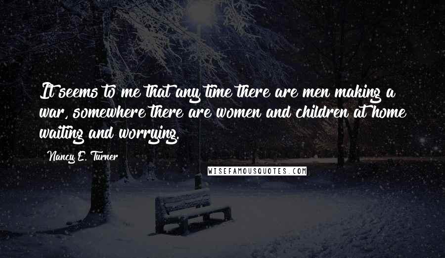 Nancy E. Turner Quotes: It seems to me that any time there are men making a war, somewhere there are women and children at home waiting and worrying.