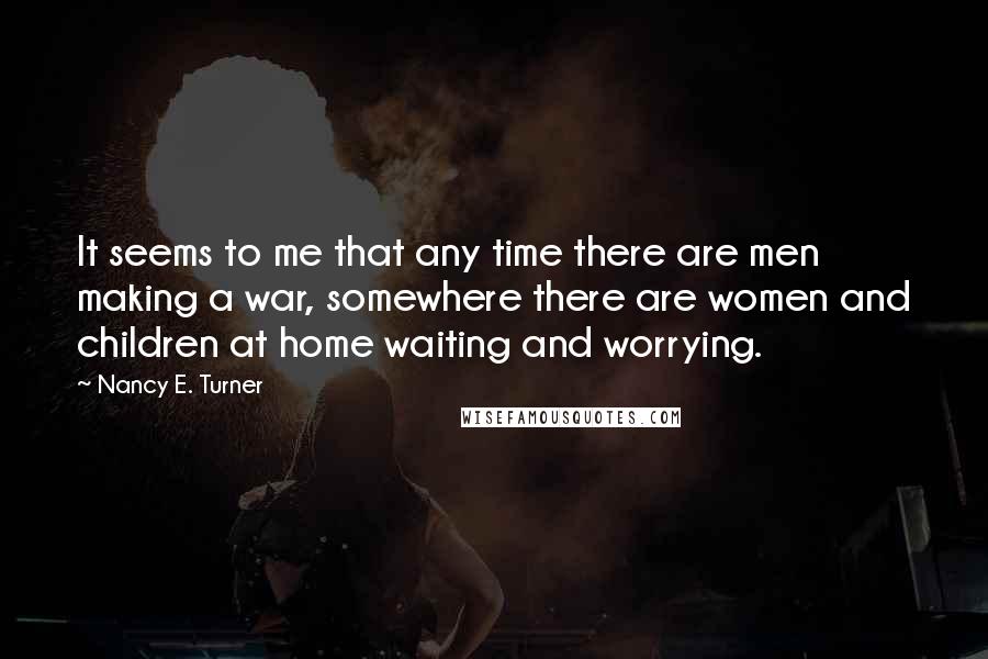 Nancy E. Turner Quotes: It seems to me that any time there are men making a war, somewhere there are women and children at home waiting and worrying.