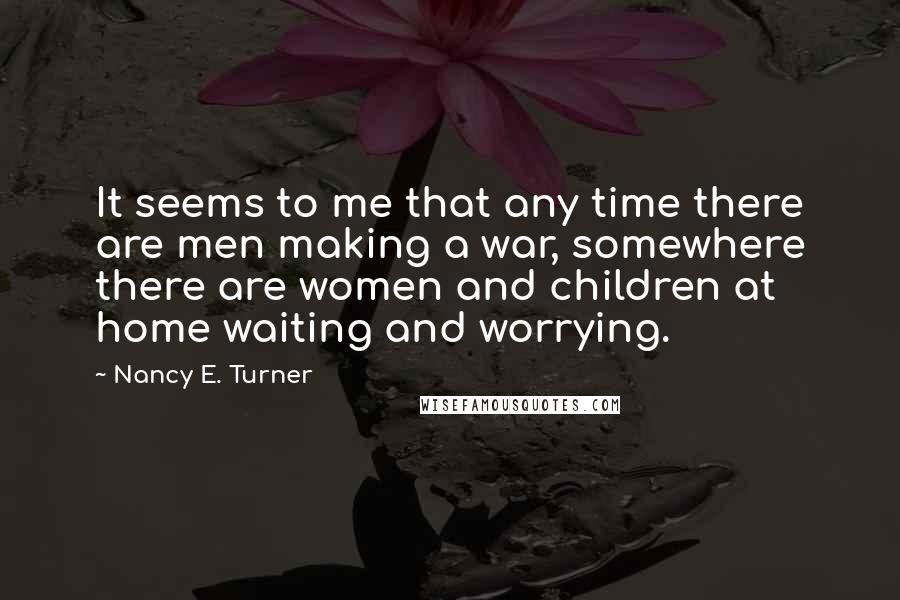 Nancy E. Turner Quotes: It seems to me that any time there are men making a war, somewhere there are women and children at home waiting and worrying.
