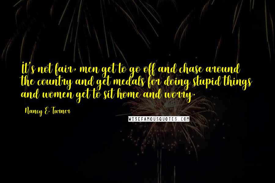 Nancy E. Turner Quotes: It's not fair, men get to go off and chase around the country and get medals for doing stupid things and women get to sit home and worry.