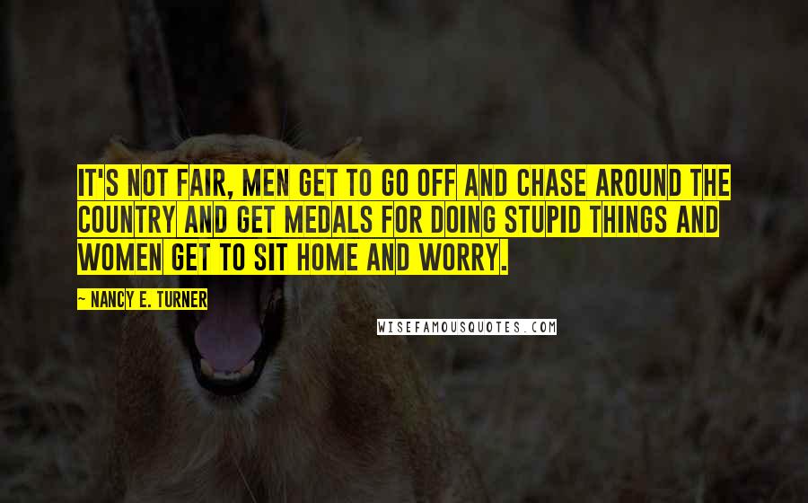 Nancy E. Turner Quotes: It's not fair, men get to go off and chase around the country and get medals for doing stupid things and women get to sit home and worry.