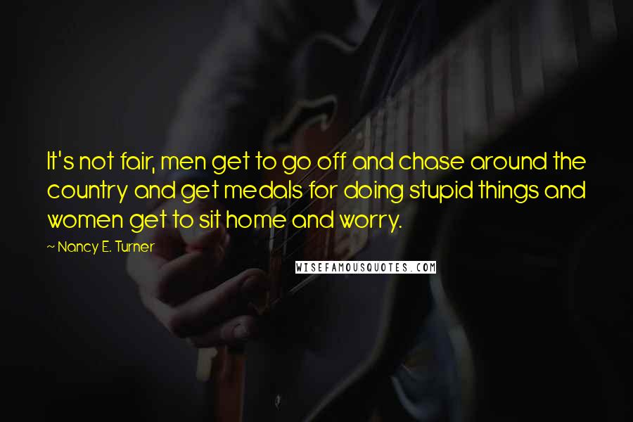 Nancy E. Turner Quotes: It's not fair, men get to go off and chase around the country and get medals for doing stupid things and women get to sit home and worry.