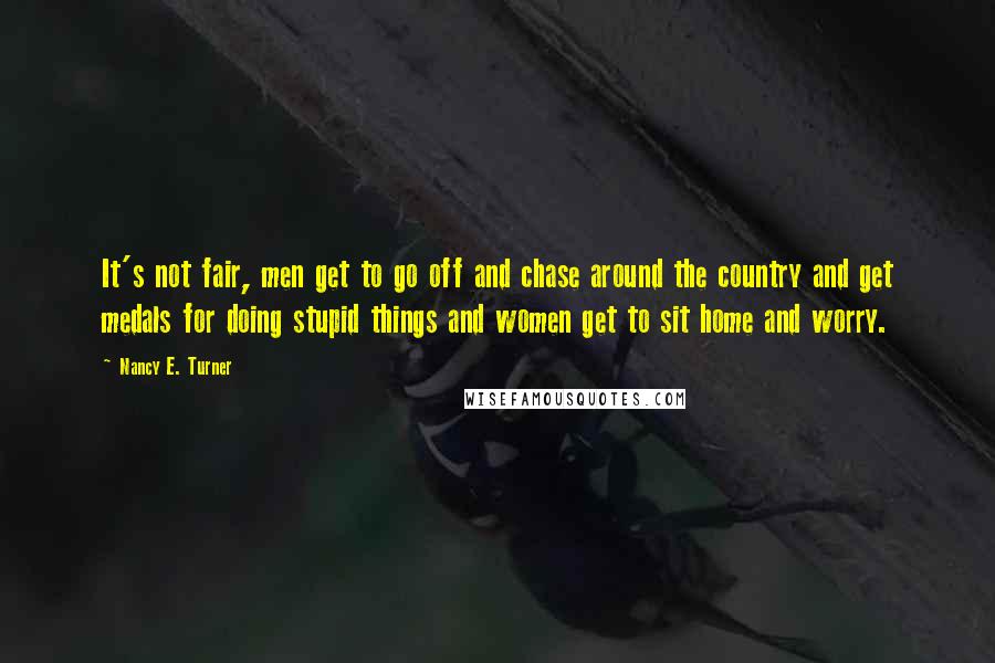 Nancy E. Turner Quotes: It's not fair, men get to go off and chase around the country and get medals for doing stupid things and women get to sit home and worry.