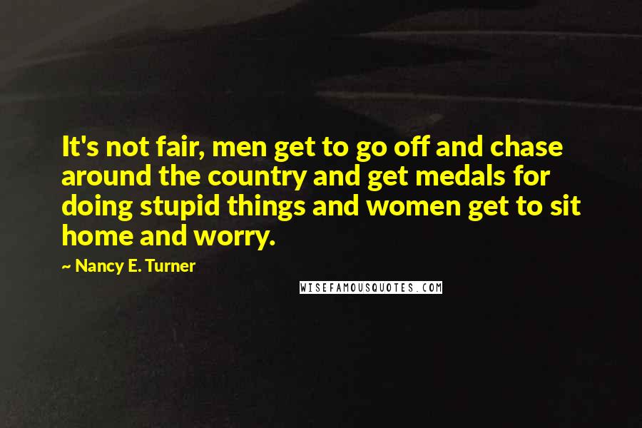 Nancy E. Turner Quotes: It's not fair, men get to go off and chase around the country and get medals for doing stupid things and women get to sit home and worry.