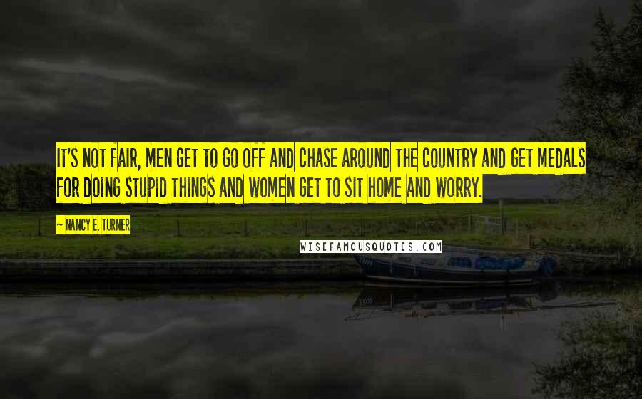 Nancy E. Turner Quotes: It's not fair, men get to go off and chase around the country and get medals for doing stupid things and women get to sit home and worry.