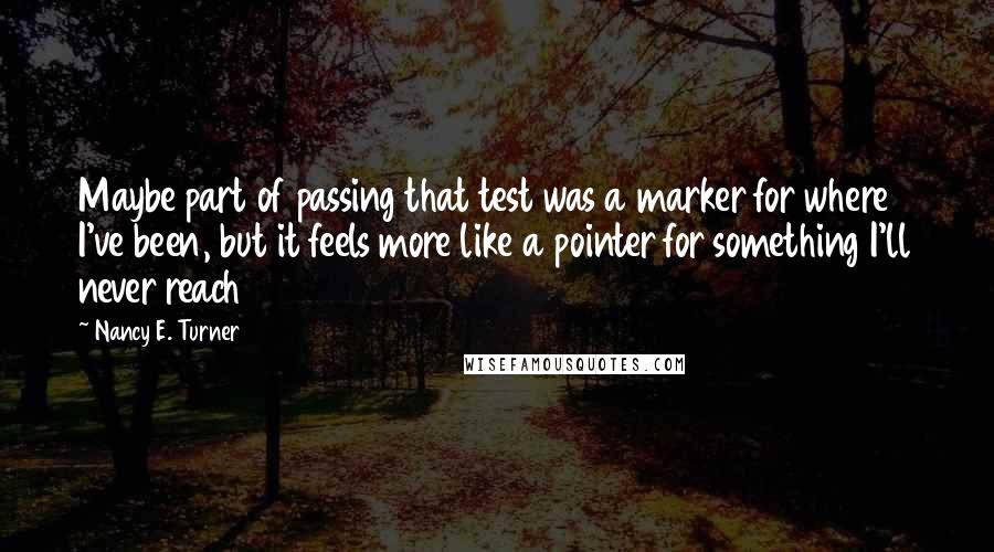 Nancy E. Turner Quotes: Maybe part of passing that test was a marker for where I've been, but it feels more like a pointer for something I'll never reach