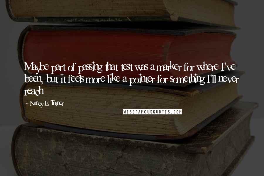 Nancy E. Turner Quotes: Maybe part of passing that test was a marker for where I've been, but it feels more like a pointer for something I'll never reach