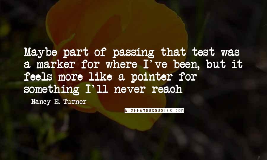 Nancy E. Turner Quotes: Maybe part of passing that test was a marker for where I've been, but it feels more like a pointer for something I'll never reach